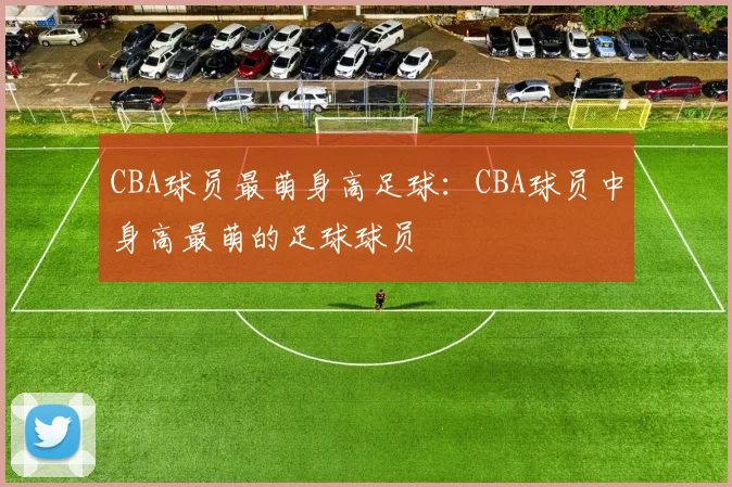 CBA球员最萌身高足球：CBA球员中身高最萌的足球球员