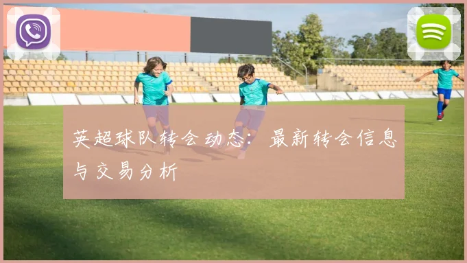 英超球队转会动态：最新转会信息与交易分析