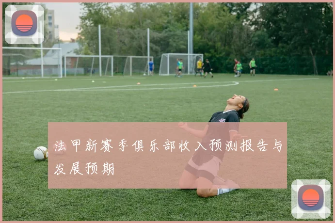 法甲新赛季俱乐部收入预测报告与发展预期