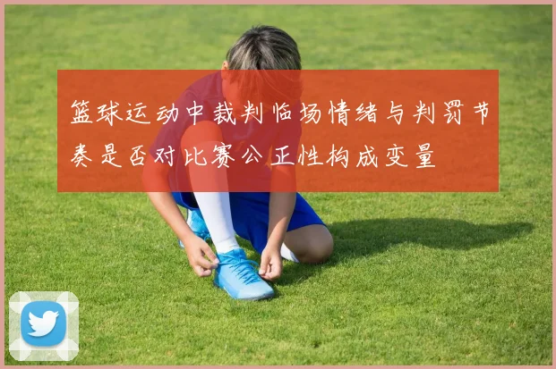 篮球运动中裁判临场情绪与判罚节奏是否对比赛公正性构成变量