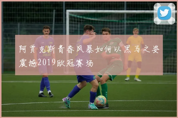 阿贾克斯青春风暴如何以黑马之姿震撼2019欧冠赛场