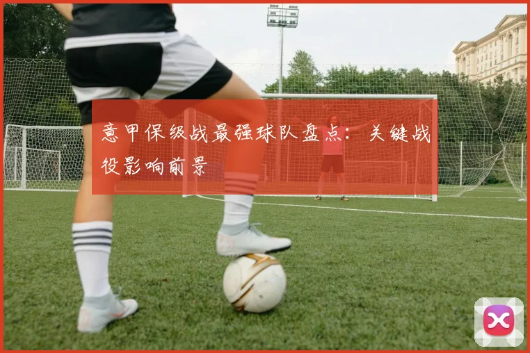 意甲保级战最强球队盘点：关键战役影响前景