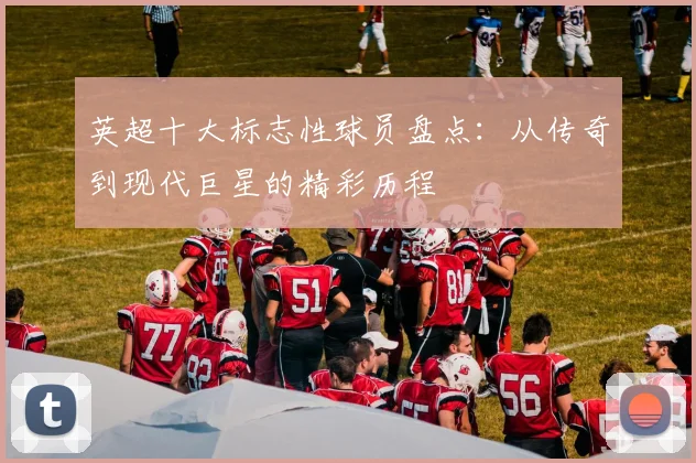英超十大标志性球员盘点：从传奇到现代巨星的精彩历程